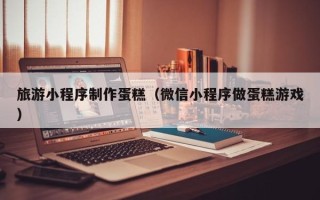 苍南旅游小程序制作蛋糕（微信小程序做蛋糕游戏）